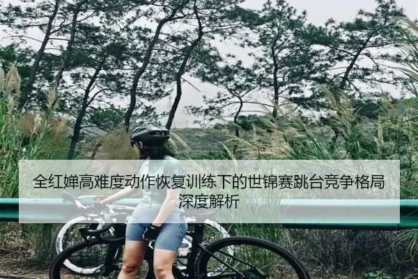 全红婵高难度动作恢复训练下的世锦赛跳台竞争格局深度解析