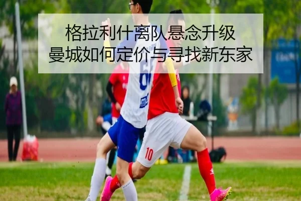 格拉利什离队悬念升级 曼城如何定价与寻找新东家