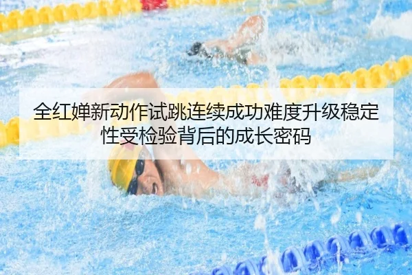 全红婵新动作试跳连续成功难度升级稳定性受检验背后的成长密码